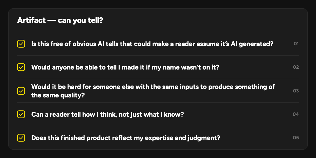 Artifact — can you tell?: 1. Is this free of obvious AI tells that could make a reader assume it’s AI generated? 2. Would anyone be able to tell I made it if my name wasn’t on it? 3. Would it be hard for someone else with the same inputs to produce something of the same quality? 4. Can a reader tell how I think, not just what I know? 5. Does this finished product reflect my expertise and judgment?