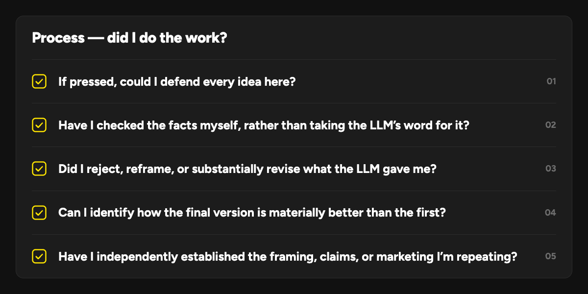 Process — did I do the work?: 1. If pressed, could I defend every idea here? 2. Have I checked the facts myself, rather than taking the LLM’s word for it? 3. Did I reject, reframe, or substantially revise what the LLM gave me? 4. Can I identify how the final version is materially better than the first? 5. Have I independently established the framing, claims, or marketing I’m repeating?